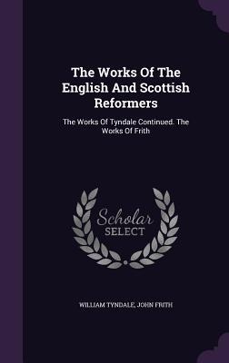 The Works Of The English And Scottish Reformers: The Works Of Tyndale Continued. The Works Of Frith