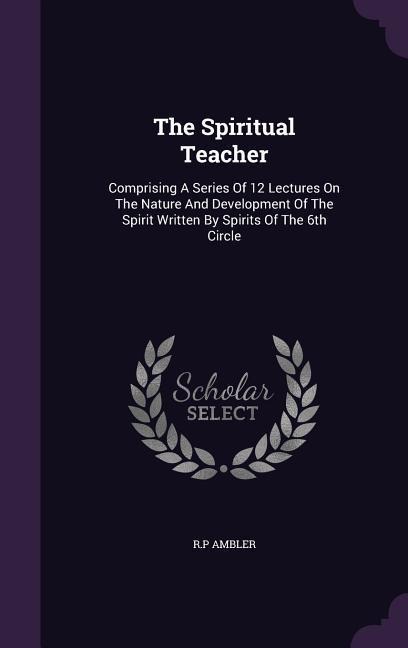 The Spiritual Teacher: Comprising A Series Of 12 Lectures On The Nature And Development Of The Spirit Written By Spirits Of The 6th Circle