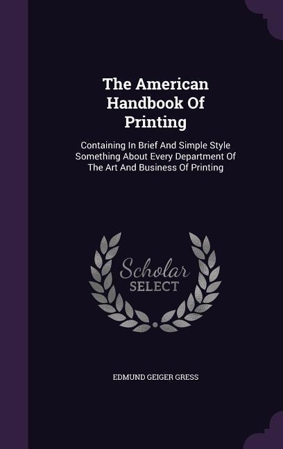 The American Handbook Of Printing: Containing In Brief And Simple Style Something About Every Department Of The Art And Business Of Printing