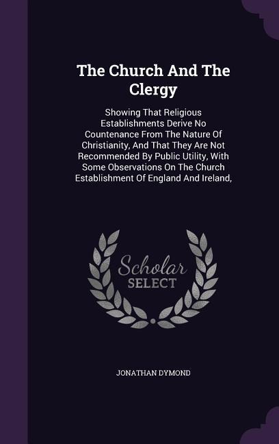 The Church And The Clergy: Showing That Religious Establishments Derive No Countenance From The Nature Of Christianity, And That They Are Not Recommended By Public Utility, With Some Observations On The Church Establishment Of England And Ireland,