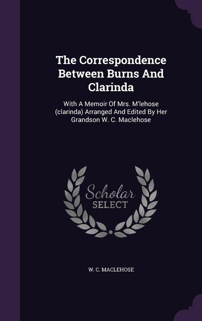 The Correspondence Between Burns And Clarinda: With A Memoir Of Mrs. Mlehose (clarinda) Arranged And Edited By Her Grandson W. C. Maclehose