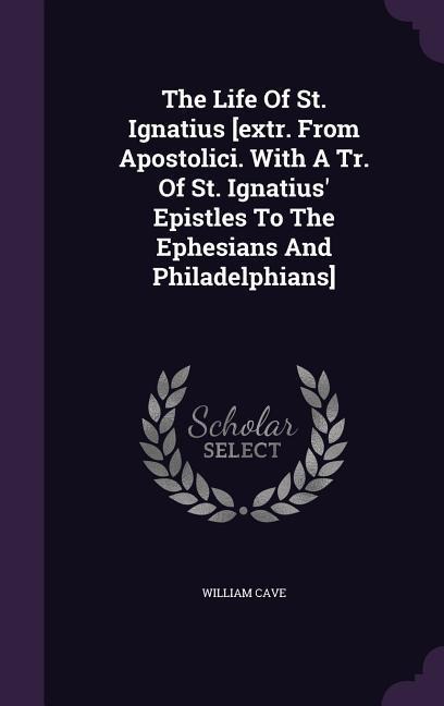 The Life Of St. Ignatius [extr. From Apostolici. With A Tr. Of St. Ignatius Epistles To The Ephesians And Philadelphians]