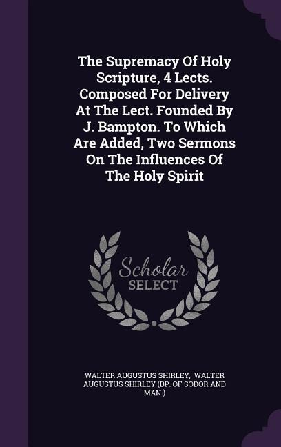 The Supremacy Of Holy Scripture, 4 Lects. Composed For Delivery At The Lect. Founded By J. Bampton. To Which Are Added, Two Sermons On The Influences