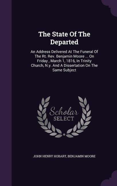 The State Of The Departed: An Address Delivered At The Funeral Of The Rt. Rev. Benjamin Moore ... On Friday, March 1, 1816, In Trinity Church, N.y. And A Dissertation On The Same Subject