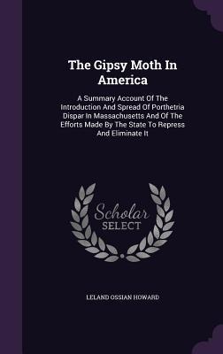 The Gipsy Moth In America: A Summary Account Of The Introduction And Spread Of Porthetria Dispar In Massachusetts And Of The Efforts Made By The State To Repress And Eliminate It