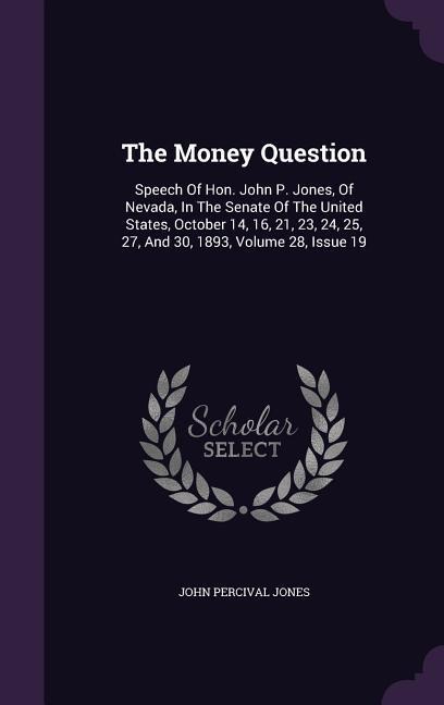 The Money Question: Speech Of Hon. John P. Jones, Of Nevada, In The Senate Of The United States, October 14, 16, 21, 23, 24, 25, 27, And 30, 1893, Volume 28, Issue 19