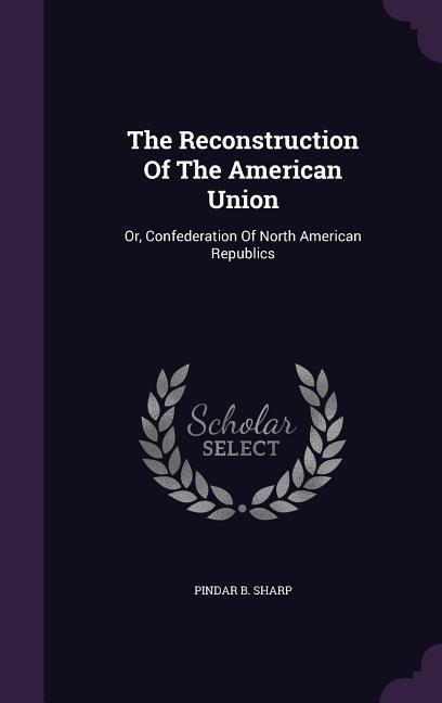 The Reconstruction Of The American Union: Or, Confederation Of North American Republics