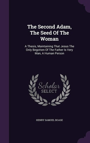 The Second Adam, The Seed Of The Woman A Thesis, Maintaining That Jesus The Only Begotten Of The Father Is Very Man, A Human Person
