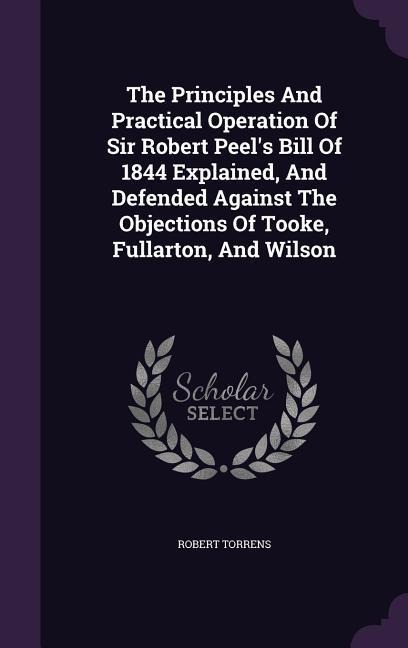 The Principles And Practical Operation Of Sir Robert Peel's Bill Of 1844 Explained, And Defended Against The Objections Of Tooke, Fullarton, And Wilso