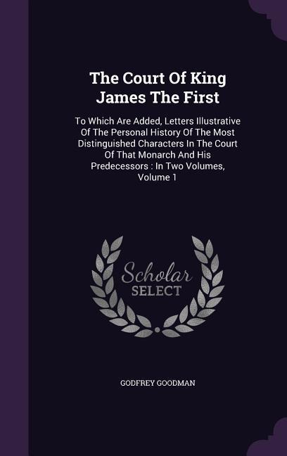 The Court Of King James The First: To Which Are Added, Letters Illustrative Of The Personal History Of The Most Distinguished Characters In The Court Of That Monarch And His Predecessors: In Two Volumes, Volume 1