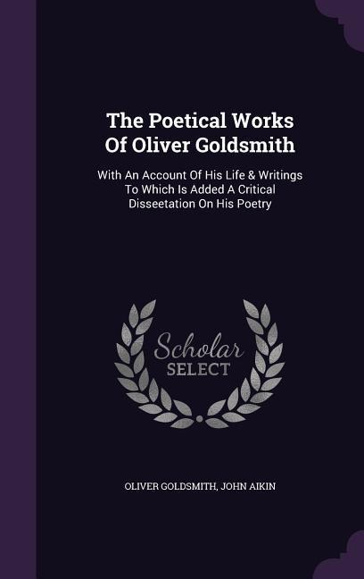 The Poetical Works Of Oliver Goldsmith: With An Account Of His Life & Writings To Which Is Added A Critical Disseetation On His Poetry