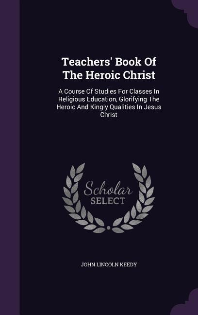 Teachers' Book Of The Heroic Christ: A Course Of Studies For Classes In Religious Education, Glorifying The Heroic And Kingly Qualities In Jesus Christ