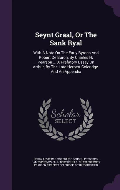Seynt Graal, Or The Sank Ryal: With A Note On The Early Byrons And Robert De Buron, By Charles H. Pearson ... A Prefatory Essay On Arthur, By The Late Herbert Coleridge. And An Appendix