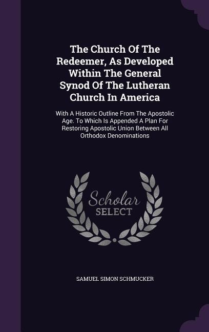 The Church Of The Redeemer, As Developed Within The General Synod Of The Lutheran Church In America: With A Historic Outline From The Apostolic Age. To Which Is Appended A Plan For Restoring Apostolic Union Between All Orthodox Denominations
