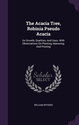 The Acacia Tree, Robinia Pseudo Acacia: Its Growth, Qualities, And Uses. With Observations On Planting, Manuring, And Pruning