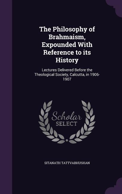 The Philosophy of Brahmaism, Expounded With Reference to its History: Lectures Delivered Before the Theological Society, Calcutta, in 1906-1907