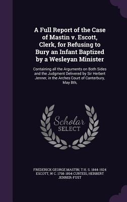 A Full Report of the Case of Mastin v. Escott, Clerk, for Refusing to Bury an Infant Baptized by a Wesleyan Minister: Containing all the Arguments on