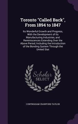 Toronto Called Back, From 1894 to 1847: Its Wonderful Growth and Progress, With the Development of Its Manufacturing Industries, and Reminiscences Extending Over the Above Period, Including the Introduction of the Bonding System Through the United Stat