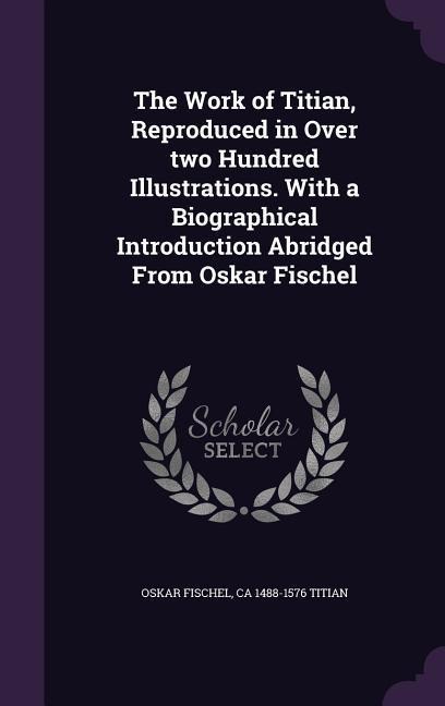 The Work of Titian, Reproduced in Over two Hundred Illustrations. With a Biographical Introduction Abridged From Oskar Fischel