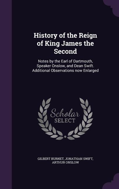 History of the Reign of King James the Second: Notes by the Earl of Dartmouth, Speaker Onslow, and Dean Swift. Additional Observations now Enlarged