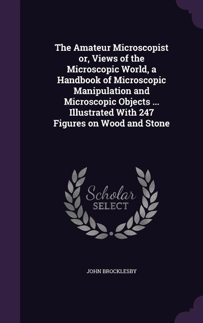 The Amateur Microscopist or, Views of the Microscopic World, a Handbook of Microscopic Manipulation and Microscopic Objects ... Illustrated With 247 F