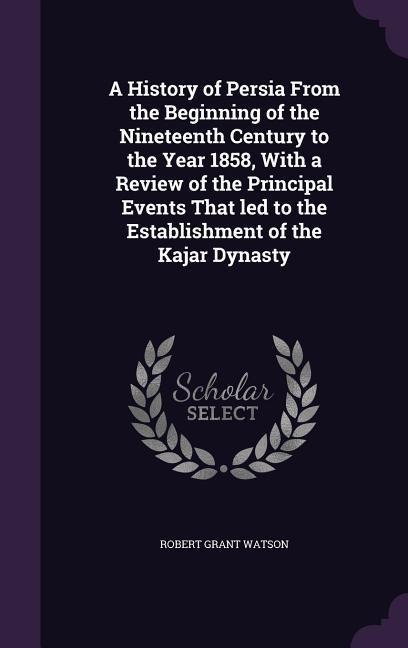 A History of Persia From the Beginning of the Nineteenth Century to the Year 1858, With a Review of the Principal Events That led to the Establishment