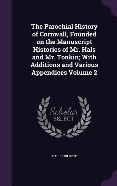 The Parochial History of Cornwall, Founded on the Manuscript Histories of Mr. Hals and Mr. Tonkin; With Additions and Various Appendices Volume 2