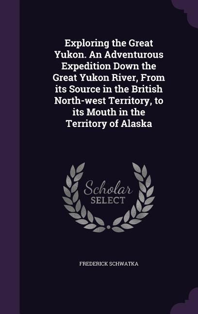 Exploring the Great Yukon. An Adventurous Expedition Down the Great Yukon River, From its Source in the British North-west Territory, to its Mouth in the Territory of Alaska