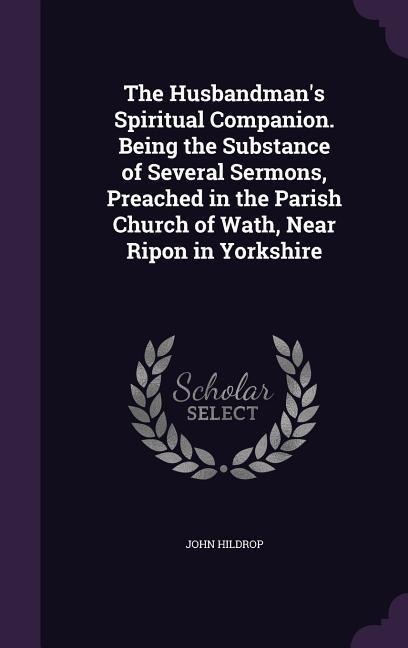 The Husbandmans Spiritual Companion. Being the Substance of Several Sermons, Preached in the Parish Church of Wath, Near Ripon in Yorkshire