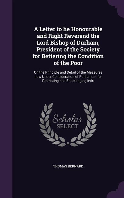A Letter to he Honourable and Right Reverend the Lord Bishop of Durham, President of the Society for Bettering the Condition of the Poor: On the Principle and Detail of the Measures now Under Consideration of Parliament for Promoting and Encouraging Indu