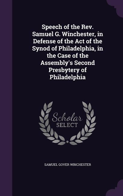 Speech of the Rev. Samuel G. Winchester, in Defense of the Act of the Synod of Philadelphia, in the Case of the Assemblys Second Presbytery of Philadelphia