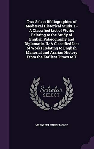 Two Select Bibliographies of Mediaeval Historical Study. I. -A Classified List of Works Relating to the Study of English Palaeography and Diplomatic. II. -a Classified List of Works Relating to English Manorial and Ararian History from the Earliest Times 