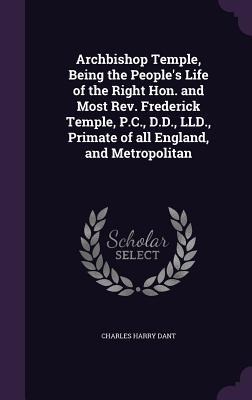 Archbishop Temple, Being the Peoples Life of the Right Hon. and Most Rev. Frederick Temple, P.C., D.D., LLD., Primate of all England, and Metropolitan