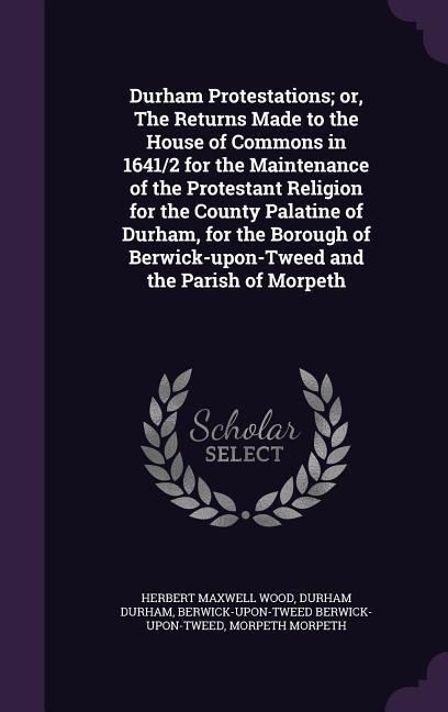 Durham Protestations; or, The Returns Made to the House of Commons in 1641/2 for the Maintenance of the Protestant Religion for the County Palatine of Durham, for the Borough of Berwick-upon-Tweed and the Parish of Morpeth