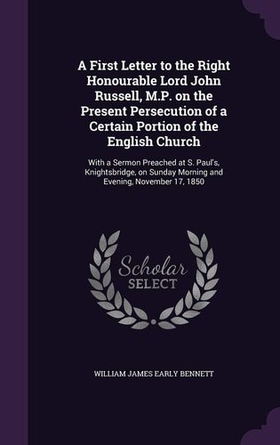 A First Letter to the Right Honourable Lord John Russell, M.P. on the Present Persecution of a Certain Portion of the English Church With a Sermon Preached at S. Paul's, Knightsbridge, on Sunday Morning and Evening, November 17, 1850