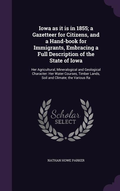 Iowa as it is in 1855; a Gazetteer for Citizens, and a Hand-book for Immigrants, Embracing a Full Description of the State of Iowa: Her Agricultural, Mineralogical and Geological Character: Her Water Courses, Timber Lands, Soil and Climate; the Various Ra