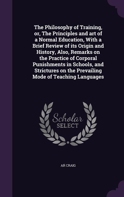 The Philosophy of Training, or, The Principles and art of a Normal Education, With a Brief Review of its Origin and History, Also, Remarks on the Practice of Corporal Punishments in Schools, and Strictures on the Prevailing Mode of Teaching Languages