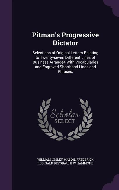 Pitmans Progressive Dictator: Selections of Original Letters Relating to Twenty-seven Different Lines of Business Arrange4 With Vocabularies and Engraved Shorthand Lines and Phrases;