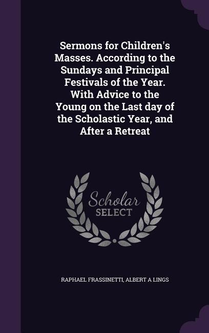 Sermons for Children's Masses. According to the Sundays and Principal Festivals of the Year. With Advice to the Young on the Last day of the Scholastic Year, and After a Retreat