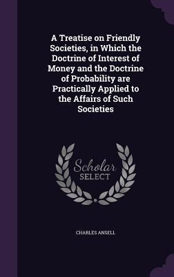 A Treatise on Friendly Societies, in Which the Doctrine of Interest of Money and the Doctrine of Probability are Practically Applied to the Affairs of Such Societies