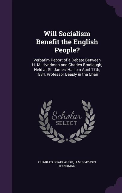 Will Socialism Benefit the English People?: Verbatim Report of a Debate Between H. M. Hyndman and Charles Bradlaugh, Held at St. James Hall o n April