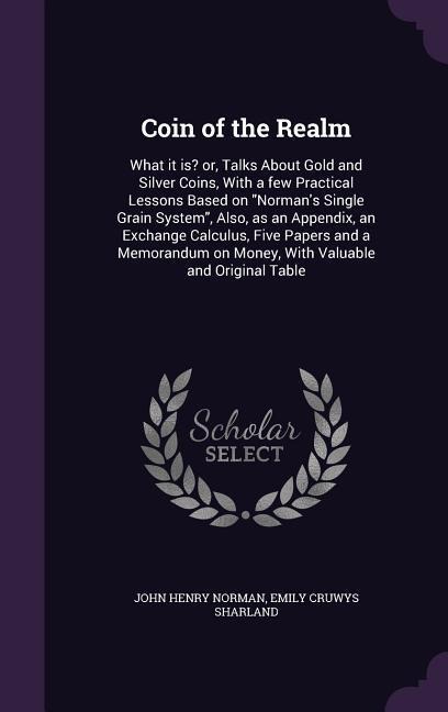 Coin of the Realm: What it is? or, Talks About Gold and Silver Coins, With a few Practical Lessons Based on Normans Single Grain System, Also, as an Appendix, an Exchange Calculus, Five Papers and a Memorandum on Money, With Valuable and Original Table