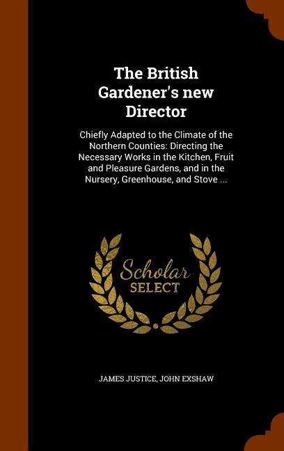 The British Gardeners new Director: Chiefly Adapted to the Climate of the Northern Counties: Directing the Necessary Works in the Kitchen, Fruit and Pleasure Gardens, and in the Nursery, Greenhouse, and Stove ...