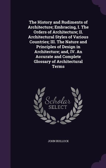 The History and Rudiments of Architecture; Embracing, I. The Orders of Architecture; II. Architectural Styles of Various Countries; III. The Nature and Principles of Design in Architecture; and, IV. An Accurate and Complete Glossary of Architectural Terms