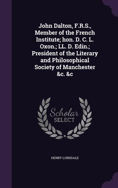 John Dalton, F.R.S., Member of the French Institute; hon. D. C. L. Oxon.; LL. D. Edin.; President of the Literary and Philosophical Society of Manchester &c. &c