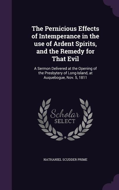 The Pernicious Effects of Intemperance in the use of Ardent Spirits, and the Remedy for That Evil: A Sermon Delivered at the Opening of the Presbytery of Long-Island, at Auquebogue, Nov. 5, 1811