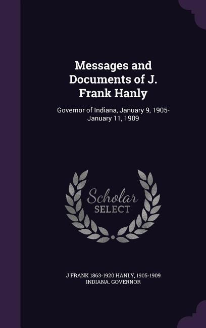 Messages and Documents of J. Frank Hanly: Governor of Indiana, January 9, 1905-January 11, 1909