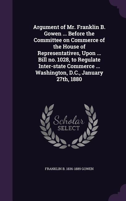 Argument of Mr. Franklin B. Gowen ... Before the Committee on Commerce of the House of Representatives, Upon ... Bill no. 1028, to Regulate Inter-stat