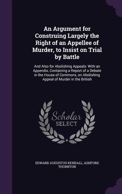 An Argument for Construing Largely the Right of an Appellee of Murder, to Insist on Trial by Battle: And Also for Abolishing Appeals: With an Appendix, Containing a Report of a Debate in the House of Commons, on Abolishing Appeal of Murder in the British