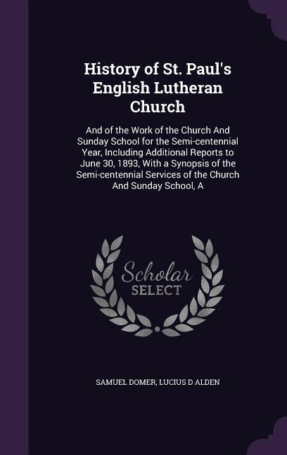 History of St. Pauls English Lutheran Church: And of the Work of the Church And Sunday School for the Semi-centennial Year, Including Additional Reports to June 30, 1893, With a Synopsis of the Semi-centennial Services of the Church And Sunday School, A